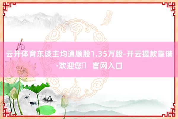 云开体育东谈主均通顺股1.35万股-开云提款靠谱·欢迎您✅ 官网入口