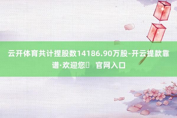 云开体育共计捏股数14186.90万股-开云提款靠谱·欢迎您✅ 官网入口
