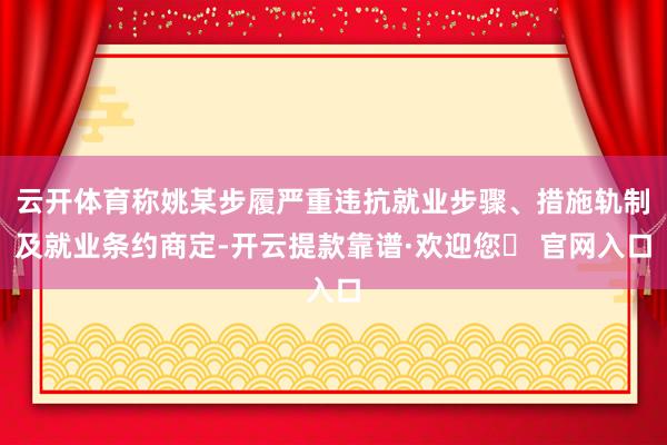云开体育称姚某步履严重违抗就业步骤、措施轨制及就业条约商定-开云提款靠谱·欢迎您✅ 官网入口