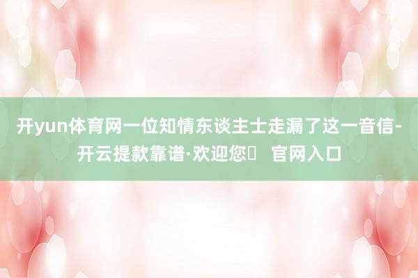 开yun体育网一位知情东谈主士走漏了这一音信-开云提款靠谱·欢迎您✅ 官网入口