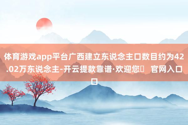 体育游戏app平台广西建立东说念主口数目约为42.02万东说念主-开云提款靠谱·欢迎您✅ 官网入口