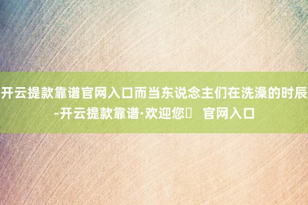开云提款靠谱官网入口而当东说念主们在洗澡的时辰-开云提款靠谱·欢迎您✅ 官网入口