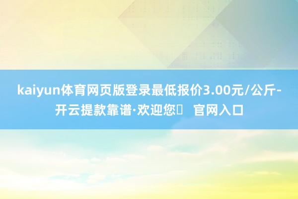 kaiyun体育网页版登录最低报价3.00元/公斤-开云提款靠谱·欢迎您✅ 官网入口
