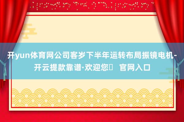 开yun体育网公司客岁下半年运转布局振镜电机-开云提款靠谱·欢迎您✅ 官网入口