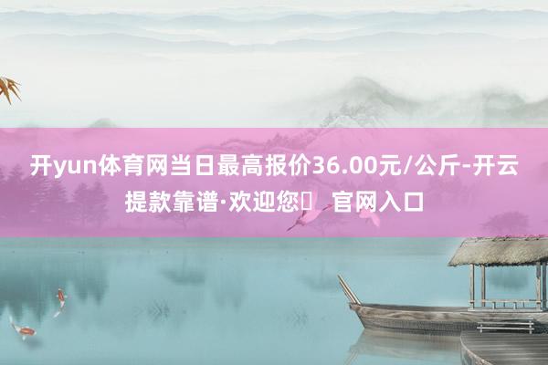 开yun体育网当日最高报价36.00元/公斤-开云提款靠谱·欢迎您✅ 官网入口