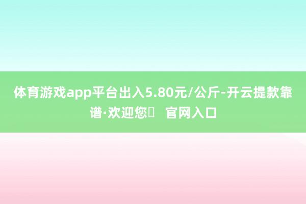 体育游戏app平台出入5.80元/公斤-开云提款靠谱·欢迎您✅ 官网入口