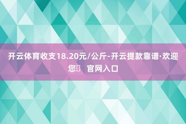 开云体育收支18.20元/公斤-开云提款靠谱·欢迎您✅ 官网入口