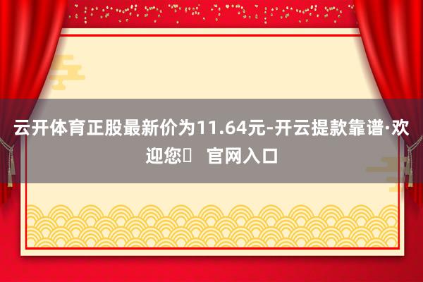 云开体育正股最新价为11.64元-开云提款靠谱·欢迎您✅ 官网入口