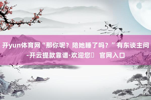 开yun体育网“那你呢？陪她睡了吗？”有东谈主问-开云提款靠谱·欢迎您✅ 官网入口