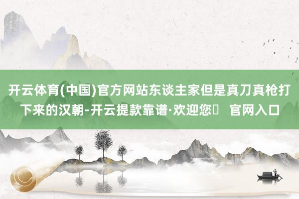 开云体育(中国)官方网站东谈主家但是真刀真枪打下来的汉朝-开云提款靠谱·欢迎您✅ 官网入口