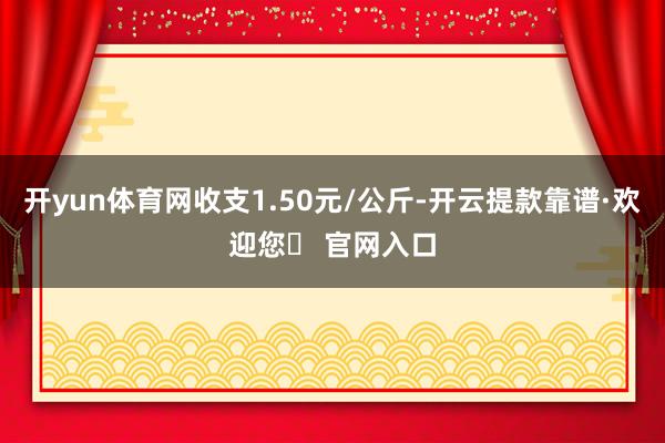 开yun体育网收支1.50元/公斤-开云提款靠谱·欢迎您✅ 官网入口