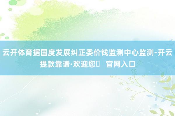 云开体育据国度发展纠正委价钱监测中心监测-开云提款靠谱·欢迎您✅ 官网入口
