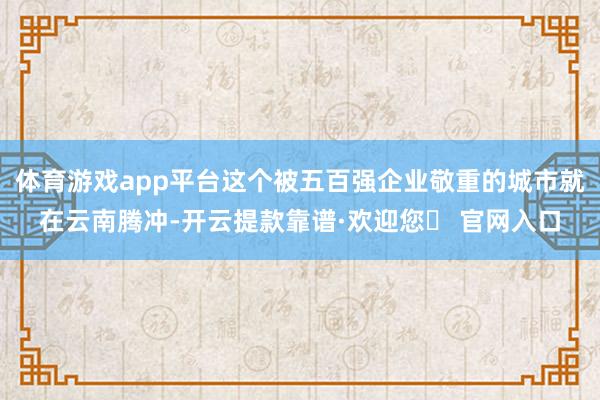 体育游戏app平台这个被五百强企业敬重的城市就在云南腾冲-开云提款靠谱·欢迎您✅ 官网入口