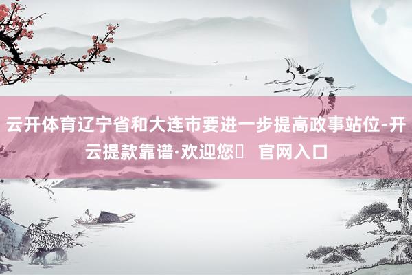 云开体育辽宁省和大连市要进一步提高政事站位-开云提款靠谱·欢迎您✅ 官网入口