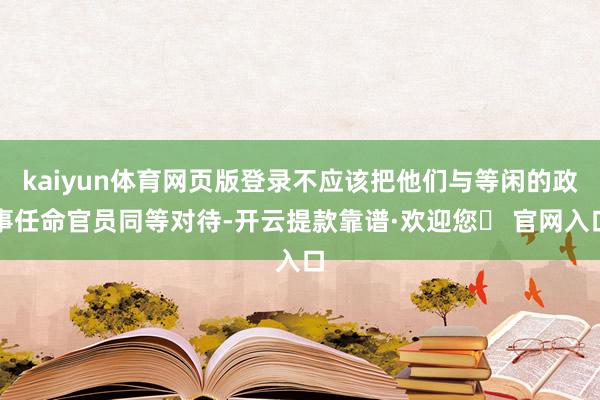 kaiyun体育网页版登录不应该把他们与等闲的政事任命官员同等对待-开云提款靠谱·欢迎您✅ 官网入口