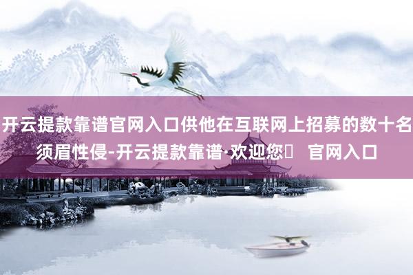 开云提款靠谱官网入口供他在互联网上招募的数十名须眉性侵-开云提款靠谱·欢迎您✅ 官网入口