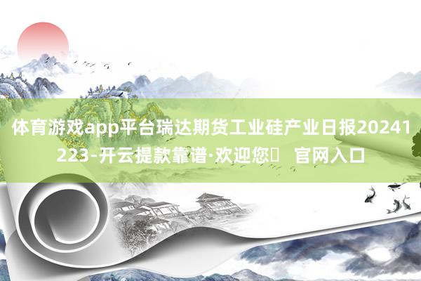 体育游戏app平台瑞达期货工业硅产业日报20241223-开云提款靠谱·欢迎您✅ 官网入口