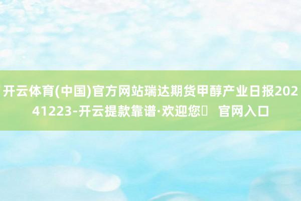 开云体育(中国)官方网站瑞达期货甲醇产业日报20241223-开云提款靠谱·欢迎您✅ 官网入口
