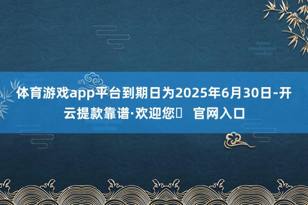 体育游戏app平台到期日为2025年6月30日-开云提款靠谱·欢迎您✅ 官网入口