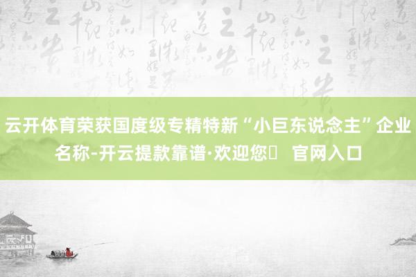 云开体育荣获国度级专精特新“小巨东说念主”企业名称-开云提款靠谱·欢迎您✅ 官网入口