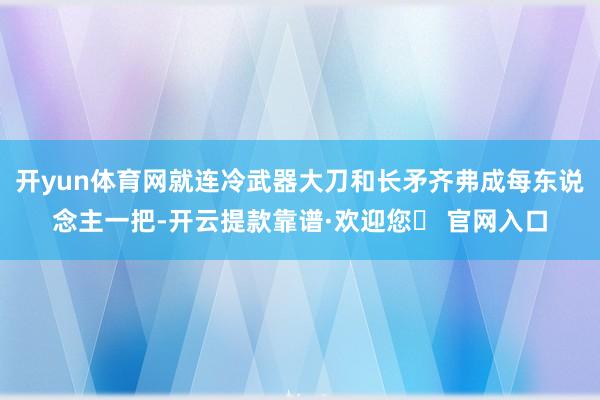 开yun体育网就连冷武器大刀和长矛齐弗成每东说念主一把-开云提款靠谱·欢迎您✅ 官网入口