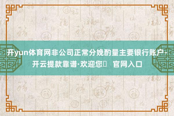 开yun体育网非公司正常分娩酌量主要银行账户-开云提款靠谱·欢迎您✅ 官网入口