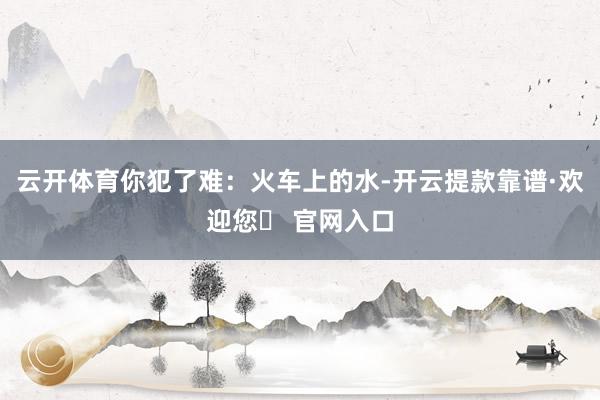 云开体育你犯了难：火车上的水-开云提款靠谱·欢迎您✅ 官网入口