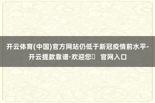 开云体育(中国)官方网站仍低于新冠疫情前水平-开云提款靠谱·欢迎您✅ 官网入口