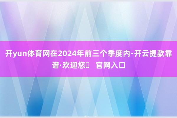 开yun体育网在2024年前三个季度内-开云提款靠谱·欢迎您✅ 官网入口