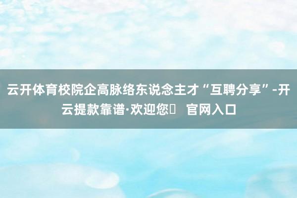 云开体育校院企高脉络东说念主才“互聘分享”-开云提款靠谱·欢迎您✅ 官网入口