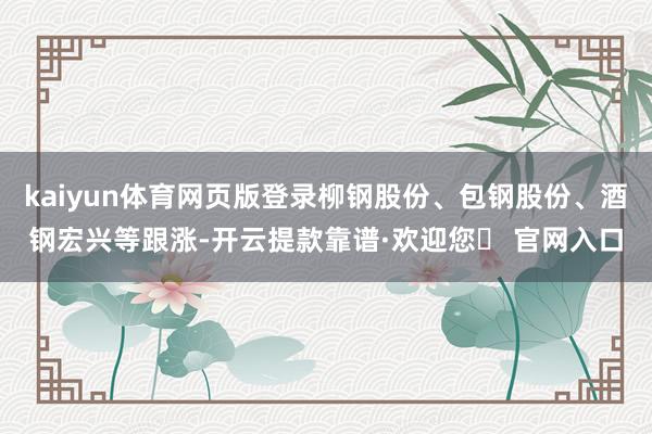 kaiyun体育网页版登录柳钢股份、包钢股份、酒钢宏兴等跟涨-开云提款靠谱·欢迎您✅ 官网入口