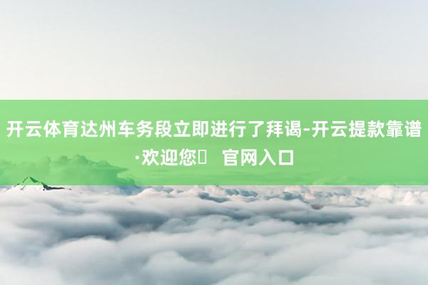 开云体育达州车务段立即进行了拜谒-开云提款靠谱·欢迎您✅ 官网入口