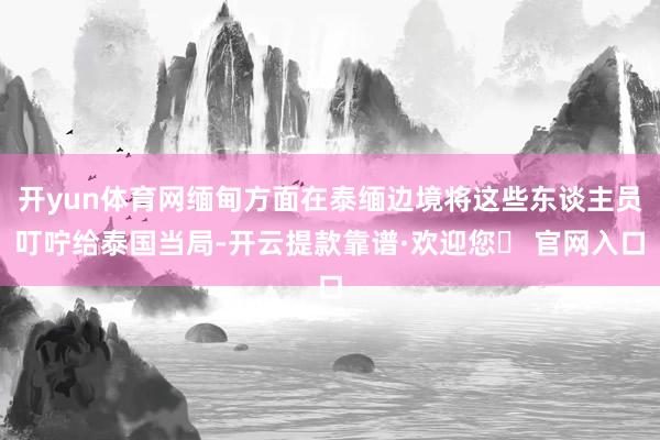 开yun体育网缅甸方面在泰缅边境将这些东谈主员叮咛给泰国当局-开云提款靠谱·欢迎您✅ 官网入口