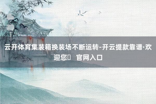云开体育集装箱换装场不断运转-开云提款靠谱·欢迎您✅ 官网入口