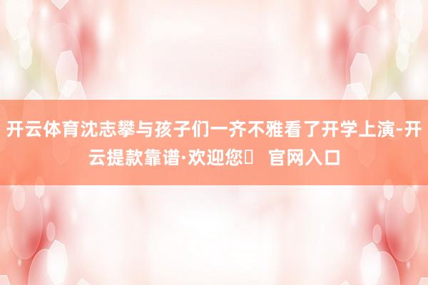 开云体育沈志攀与孩子们一齐不雅看了开学上演-开云提款靠谱·欢迎您✅ 官网入口