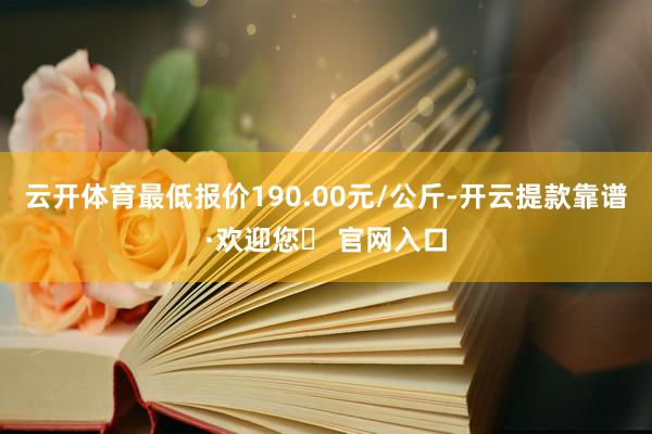 云开体育最低报价190.00元/公斤-开云提款靠谱·欢迎您✅ 官网入口