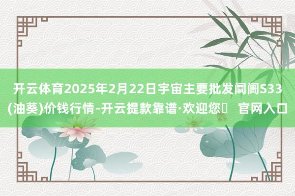 开云体育2025年2月22日宇宙主要批发阛阓S33(油葵)价钱行情-开云提款靠谱·欢迎您✅ 官网入口