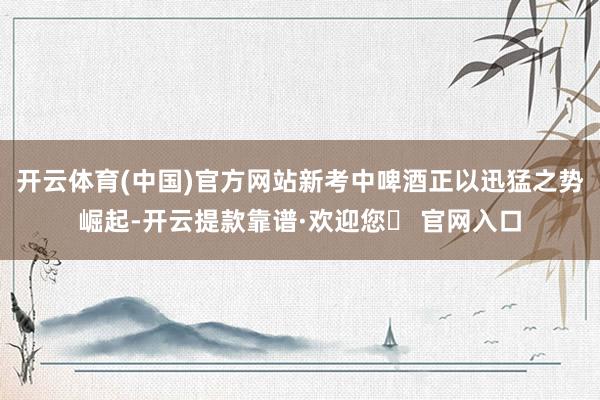 开云体育(中国)官方网站新考中啤酒正以迅猛之势崛起-开云提款靠谱·欢迎您✅ 官网入口